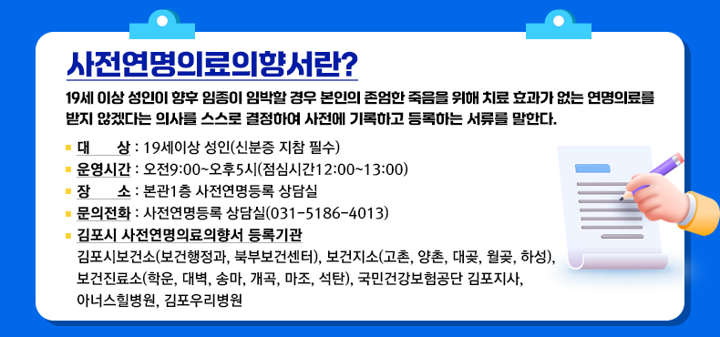 - 사전연명의료의향서란?19세 이상 성인이 향후 임종이 임박할 경우 본인의 존엄한 죽음을 위해 치료 효과가 없는 연명의료를 받지 않겠다는 의사를 스스로 결정하여 사전에 기록하고 등록하는 서류를 말한다. - 대 상 : 19세이상 성인(신분증 지참 필수) - 운영시간 : 오전9:00~오후5시(점심시간12:00~13:00)